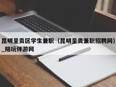 昆明呈贡区学生兼职（昆明呈贡兼职招聘网）_陪玩伴游网