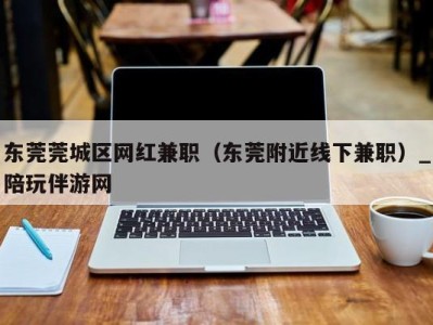 东莞莞城区网红兼职（东莞附近线下兼职）_陪玩伴游网