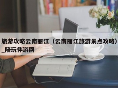 旅游攻略云南丽江（云南丽江旅游景点攻略）_陪玩伴游网