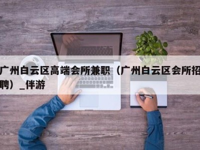 广州白云区高端会所兼职（广州白云区会所招聘）_伴游