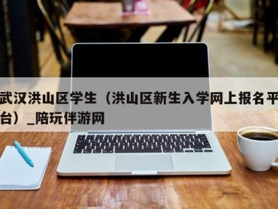 南昌武汉洪山区学生（洪山区新生入学网上报名平台）_陪玩伴游网