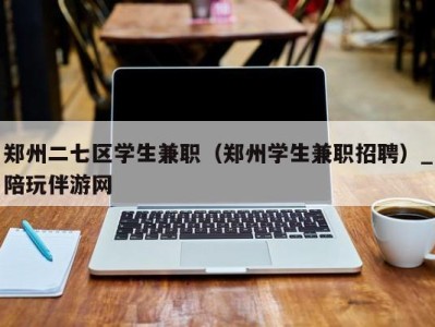 郑州二七区学生兼职（郑州学生兼职招聘）_陪玩伴游网