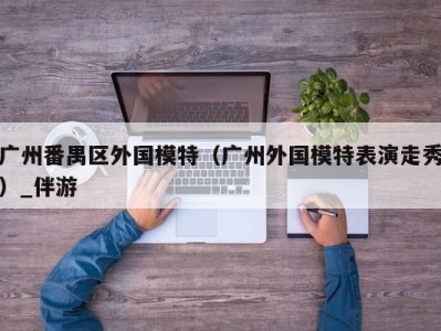 广州番禺区外国模特（广州外国模特表演走秀）_伴游