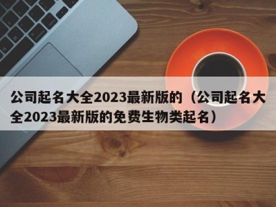 公司起名大全2023最新版的（公司起名大全2023最新版的免费生物类起名）