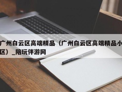 广州白云区高端精品（广州白云区高端精品小区）_陪玩伴游网