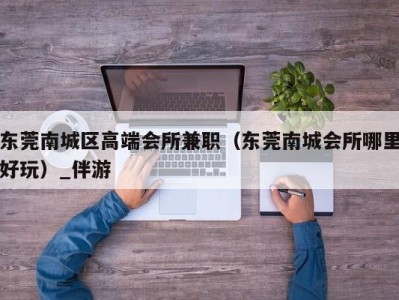 东莞南城区高端会所兼职（东莞南城会所哪里好玩）_伴游