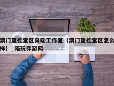 澳门望德堂区高端工作室（澳门望德堂区怎么样）_陪玩伴游网