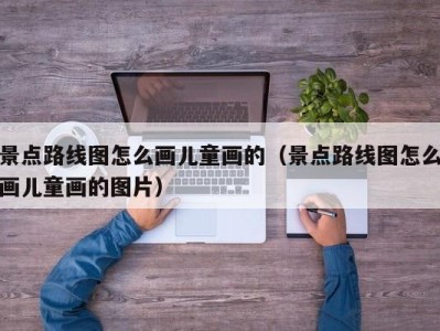 景点路线图怎么画儿童画的（景点路线图怎么画儿童画的图片）